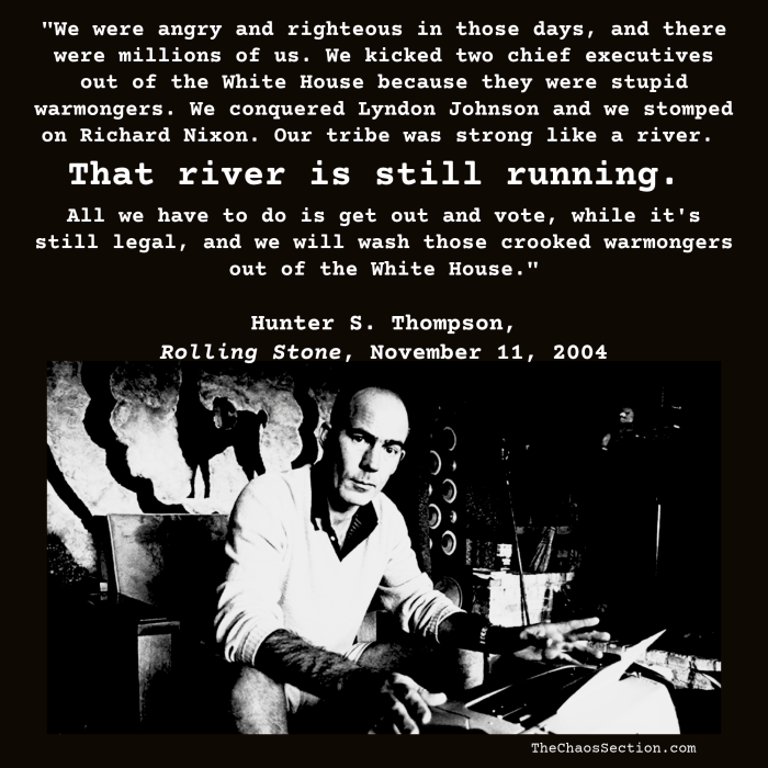 “We were angry and righteous in those days, and there were millions of us. We kicked two chief executives out of the White House because they were stupid warmongers. We conquered Lyndon Johnson and we stomped on Richard Nixon… Our tribe was strong like a river. That river is still running. All we have to do is get out and vote, while it’s still legal, and we will wash those crooked warmongers out of the White House.” — Hunter S. Thompson, Rolling Stone, November 11, 2004